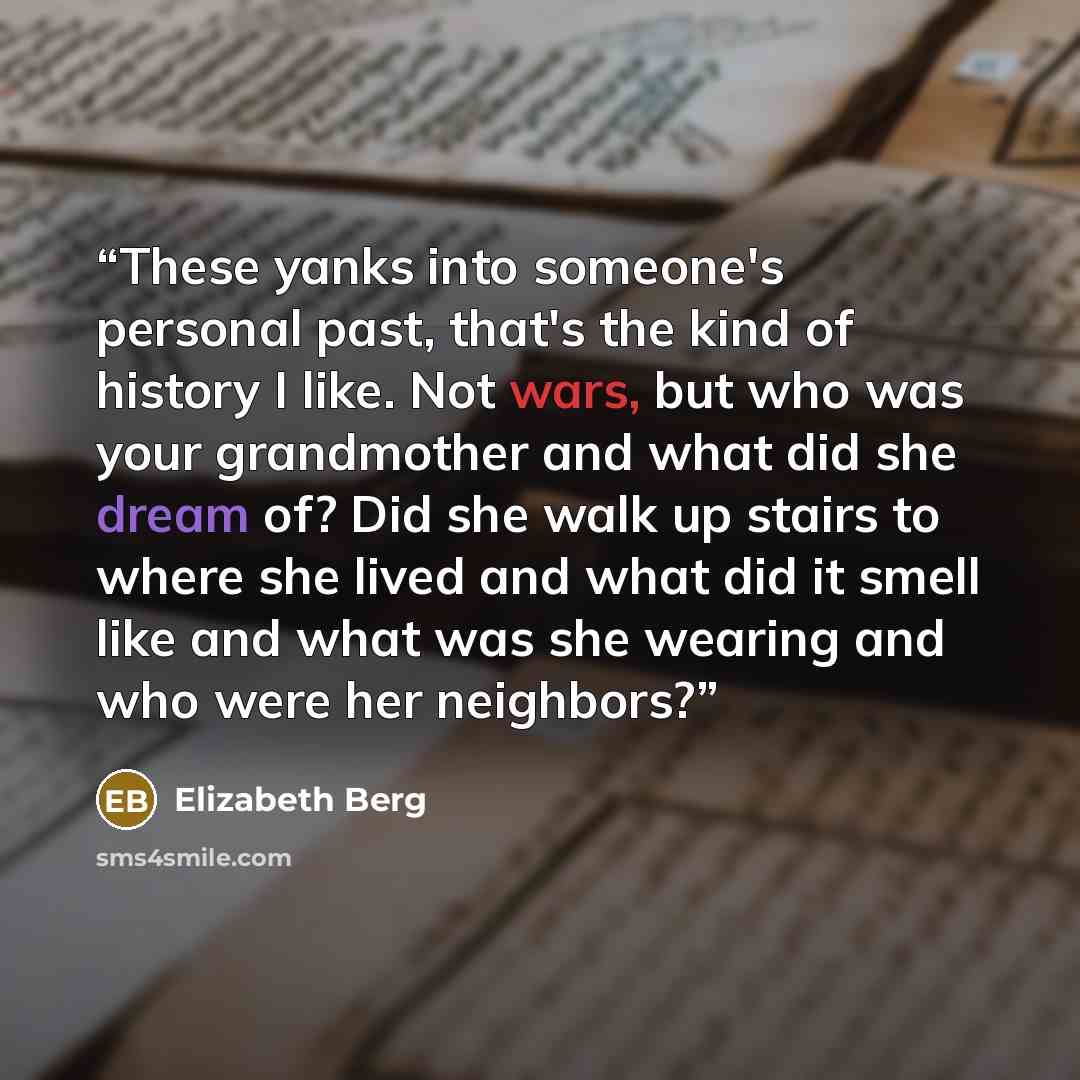 “These yanks into someone's personal past, that's the kind of history I like. Not wars, but who was your grandmother and what did she dream of? Did she walk up stairs to where she lived and what did it smell like and what was she wearing and who were her neighbors?” quote by Elizabeth Berg