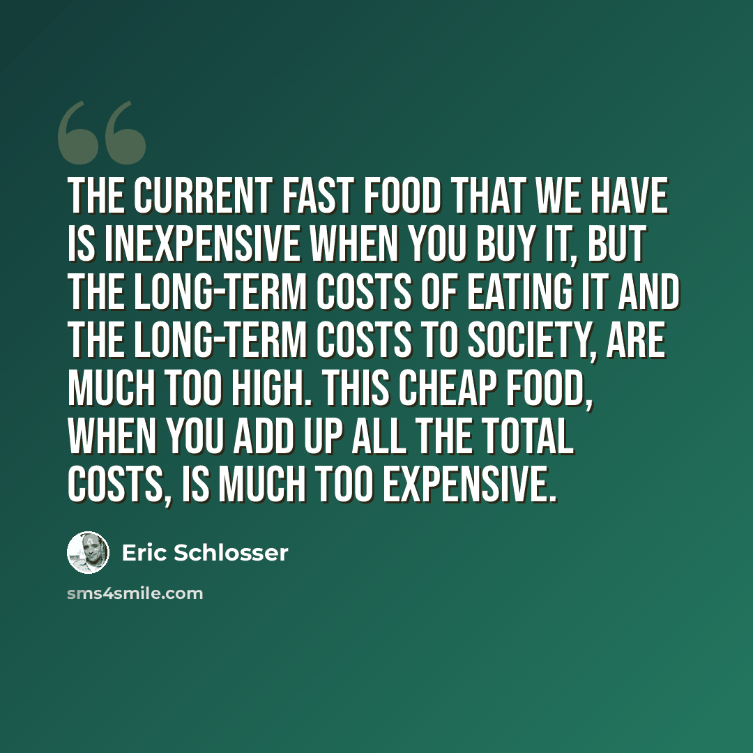 “The current fast food that we have is inexpensive when you buy it, but the long-term costs of eating it and the long-term costs to society, are much too high. This cheap food, when you add up all the total costs, is much too expensive.” quote by Eric Schlosser