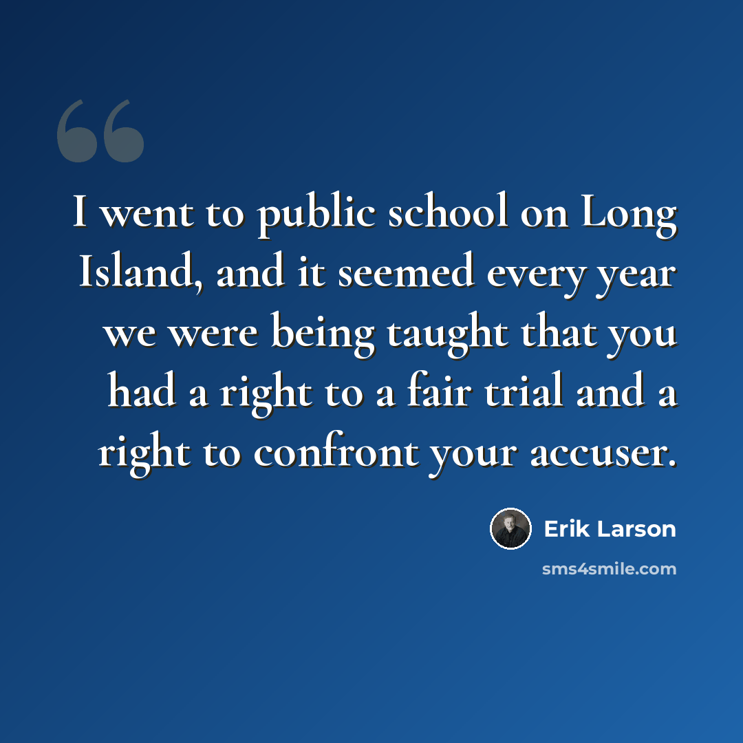 “I went to public school on Long Island, and it seemed every year we were being taught that you had a right to a fair trial and a right to confront your accuser.” quote by Erik Larson