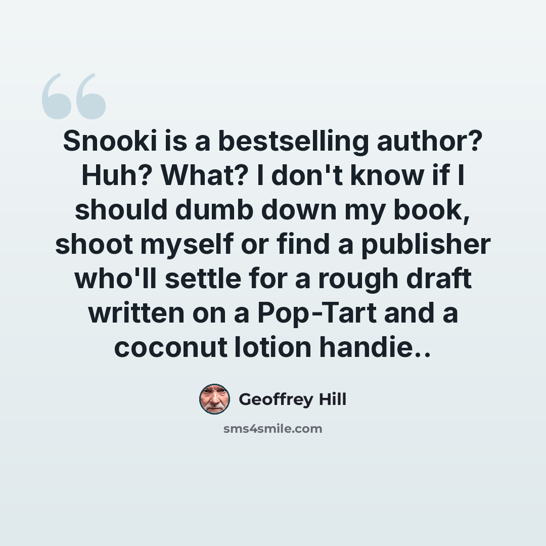 “Snooki is a bestselling author? Huh? What? I don't know if I should dumb down my book, shoot myself or find a publisher who'll settle for a rough draft written on a Pop-Tart and a coconut lotion handie..” quote by Geoffrey Hill