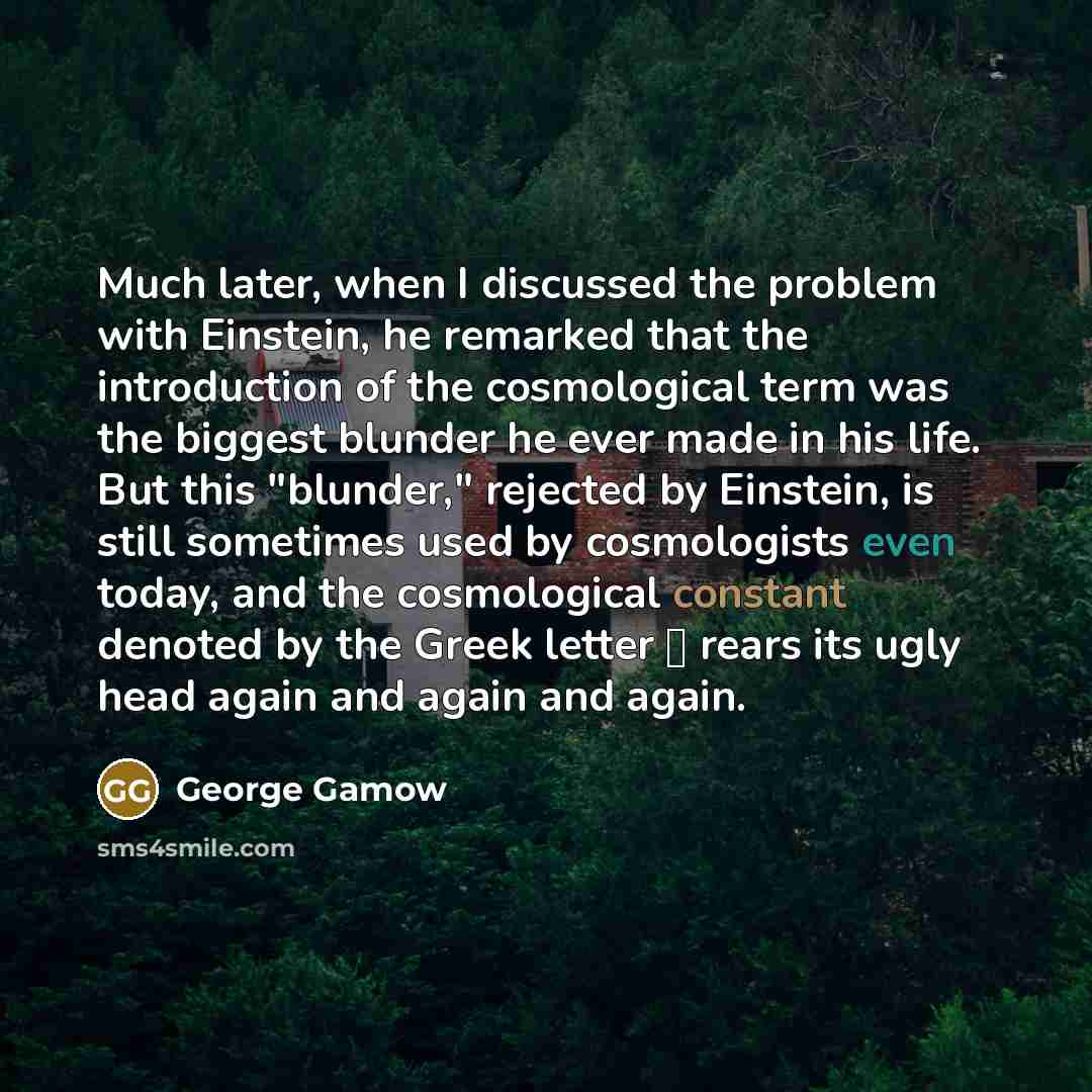 “Much later, when I discussed the problem with Einstein, he remarked that the introduction of the cosmological term was the biggest blunder he ever made in his life. But this "blunder," rejected by Einstein, is still sometimes used by cosmologists even today, and the cosmological constant denoted…” quote by George Gamow