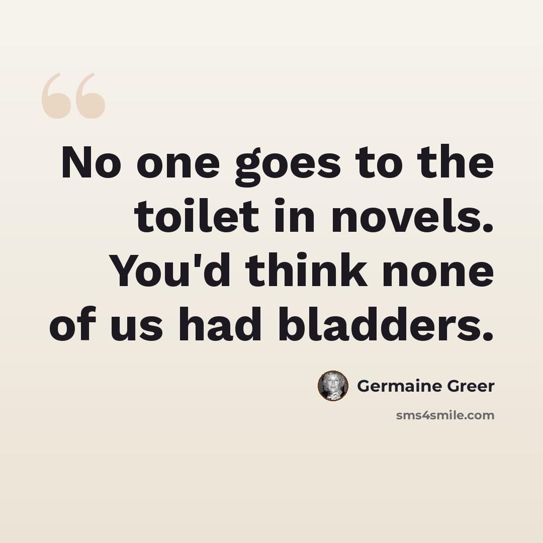 “No one goes to the toilet in novels. You'd think none of us had bladders.” quote by Germaine Greer