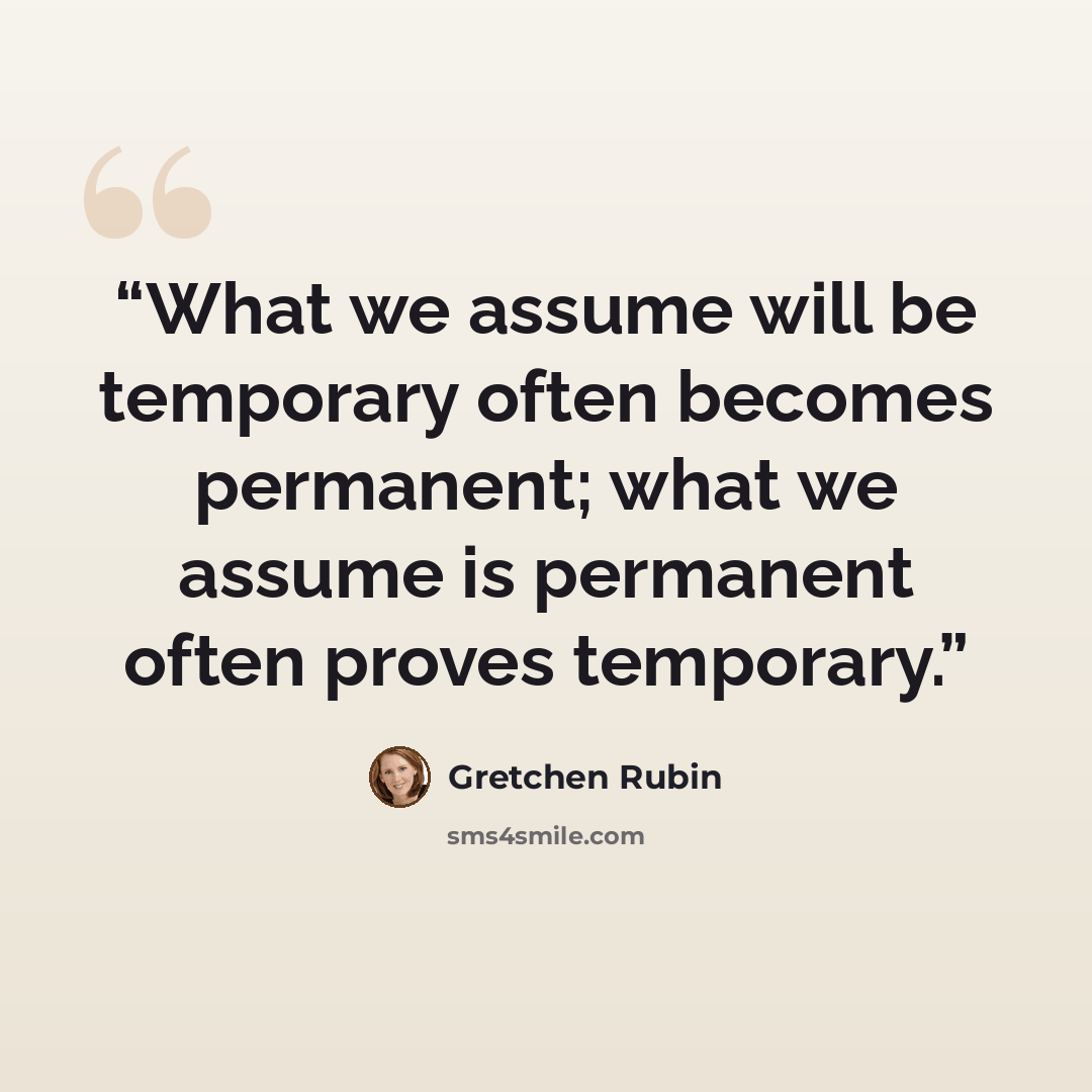 “What we assume will be temporary often becomes permanent; what we assume is permanent often proves temporary.” quote by Gretchen Rubin