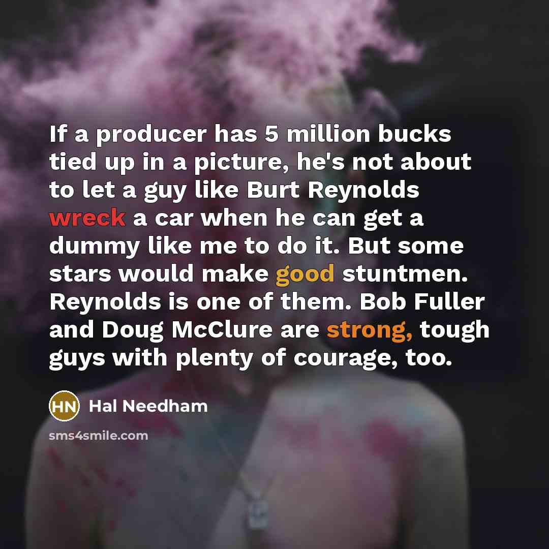 “If a producer has 5 million bucks tied up in a picture, he's not about to let a guy like Burt Reynolds wreck a car when he can get a dummy like me to do it. But some stars would make good stuntmen. Reynolds is one of them. Bob Fuller and Doug McClure are strong, tough guys with plenty of courage…” quote by Hal Needham