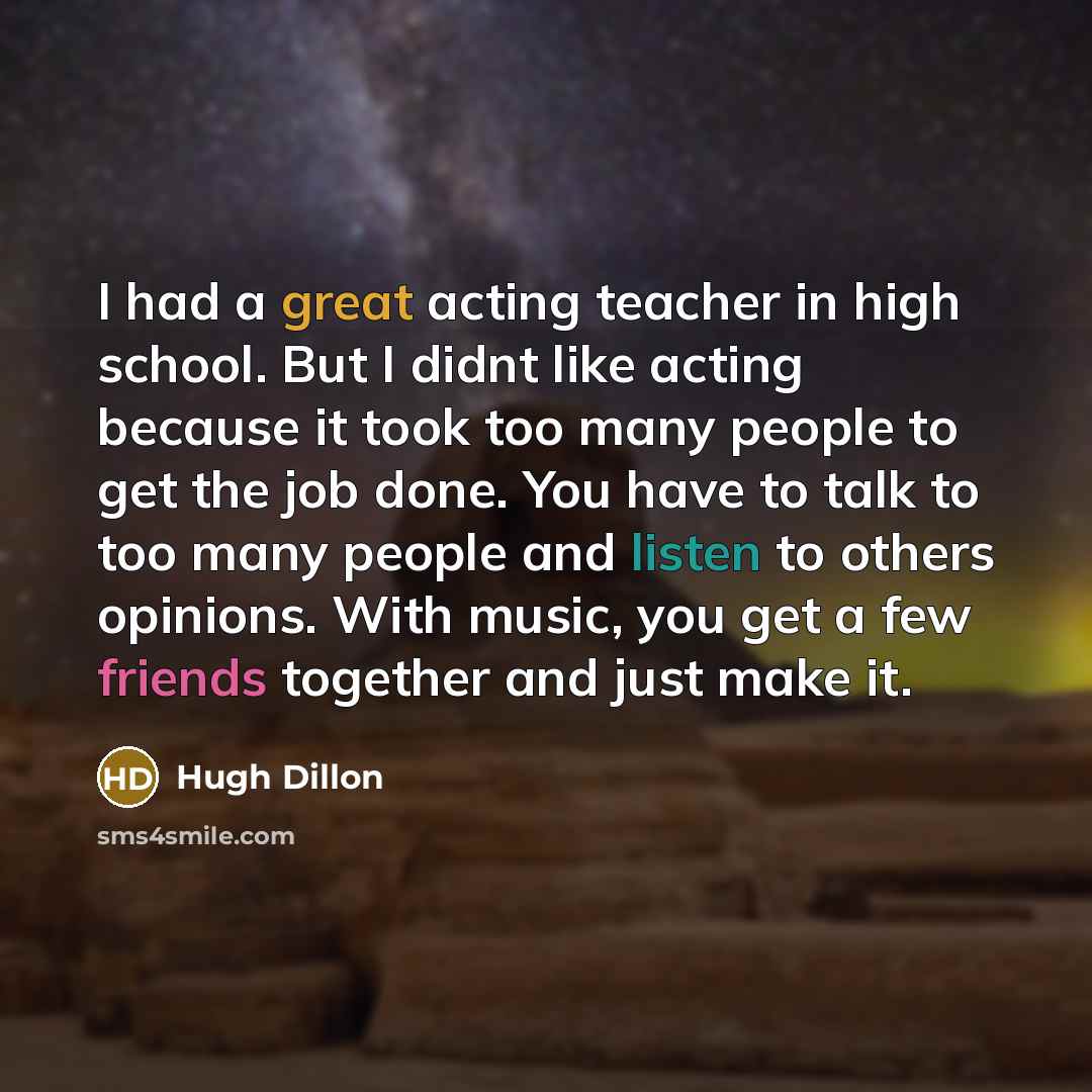 “I had a great acting teacher in high school. But I didnt like acting because it took too many people to get the job done. You have to talk to too many people and listen to others opinions. With music, you get a few friends together and just make it.” quote by Hugh Dillon