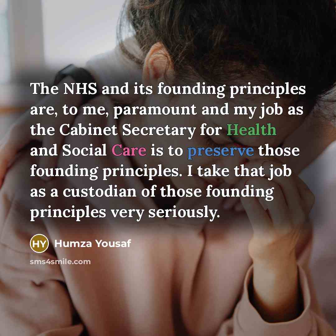 “The NHS and its founding principles are, to me, paramount and my job as the Cabinet Secretary for Health and Social Care is to preserve those founding principles. I take that job as a custodian of those founding principles very seriously.” quote by Humza Yousaf