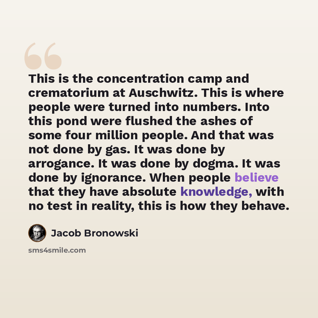 “This is the concentration camp and crematorium at Auschwitz. This is where people were turned into numbers. Into this pond were flushed the ashes of some four million people. And that was not done by gas. It was done by arrogance. It was done by dogma. It was done by ignorance. When people believe…” quote by Jacob Bronowski