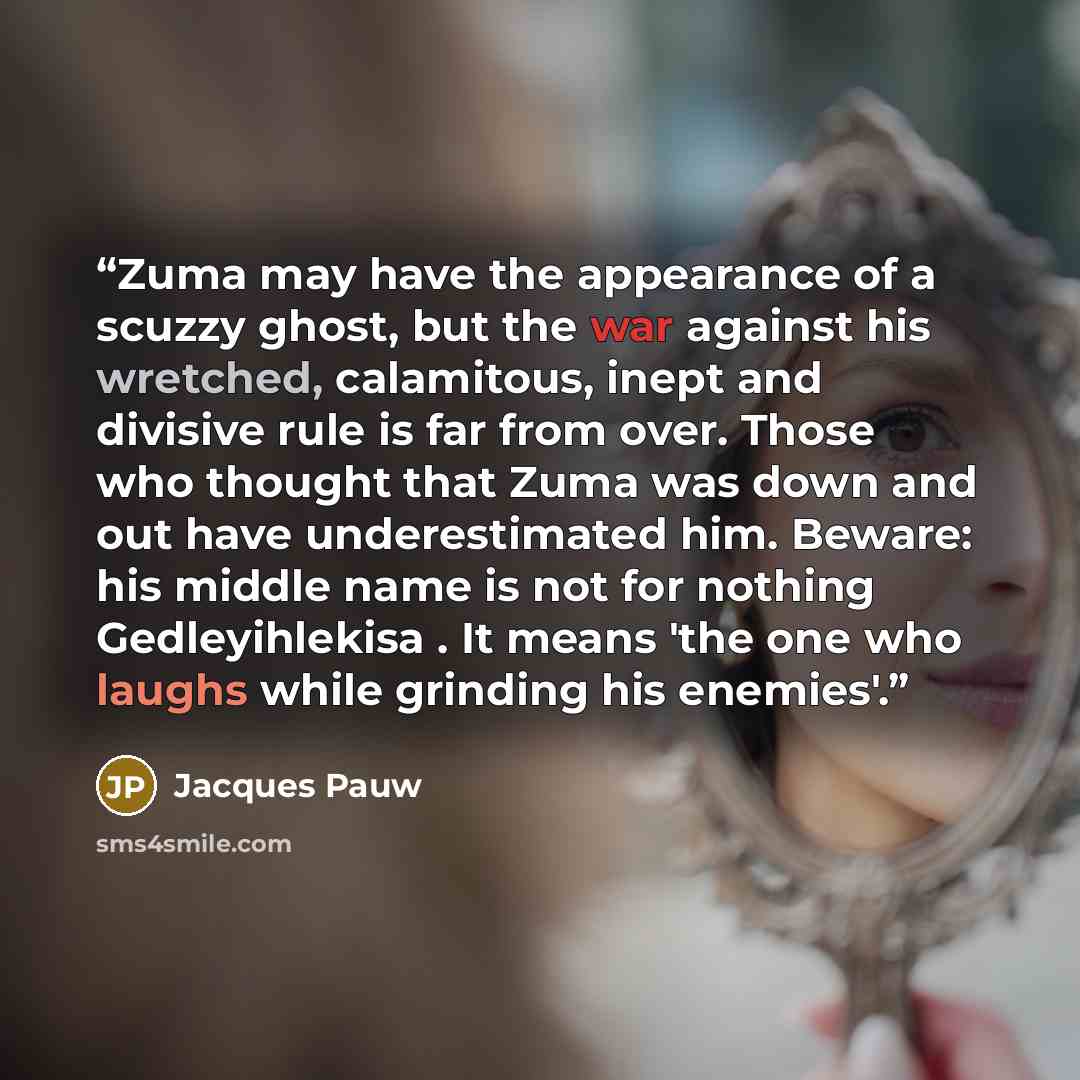 “Zuma may have the appearance of a scuzzy ghost, but the war against his wretched, calamitous, inept and divisive rule is far from over. Those who thought that Zuma was down and out have underestimated him. Beware: his middle name is not for nothing Gedleyihlekisa . It means 'the one who laughs…” quote by Jacques Pauw
