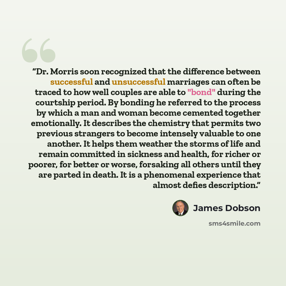 “Dr. Morris soon recognized that the difference between successful and unsuccessful marriages can often be traced to how well couples are able to "bond" during the courtship period. By bonding he referred to the process by which a man and woman become cemented together emotionally. It describes the…” quote by James Dobson