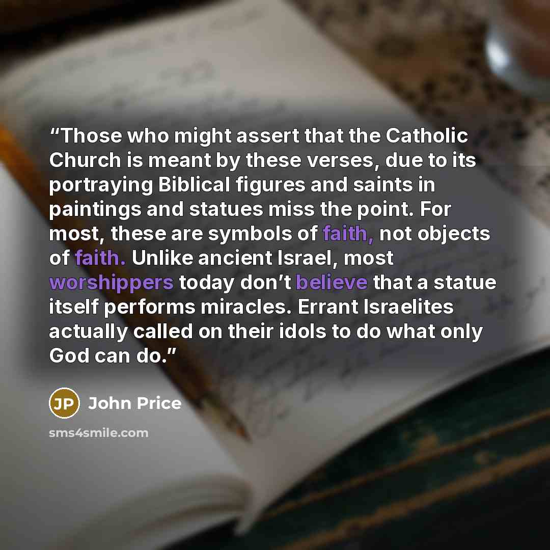 “Those who might assert that the Catholic Church is meant by these verses, due to its portraying Biblical figures and saints in paintings and statues miss the point. For most, these are symbols of faith, not objects of faith. Unlike ancient Israel, most worshippers today don’t believe that a statue…” quote by John Price