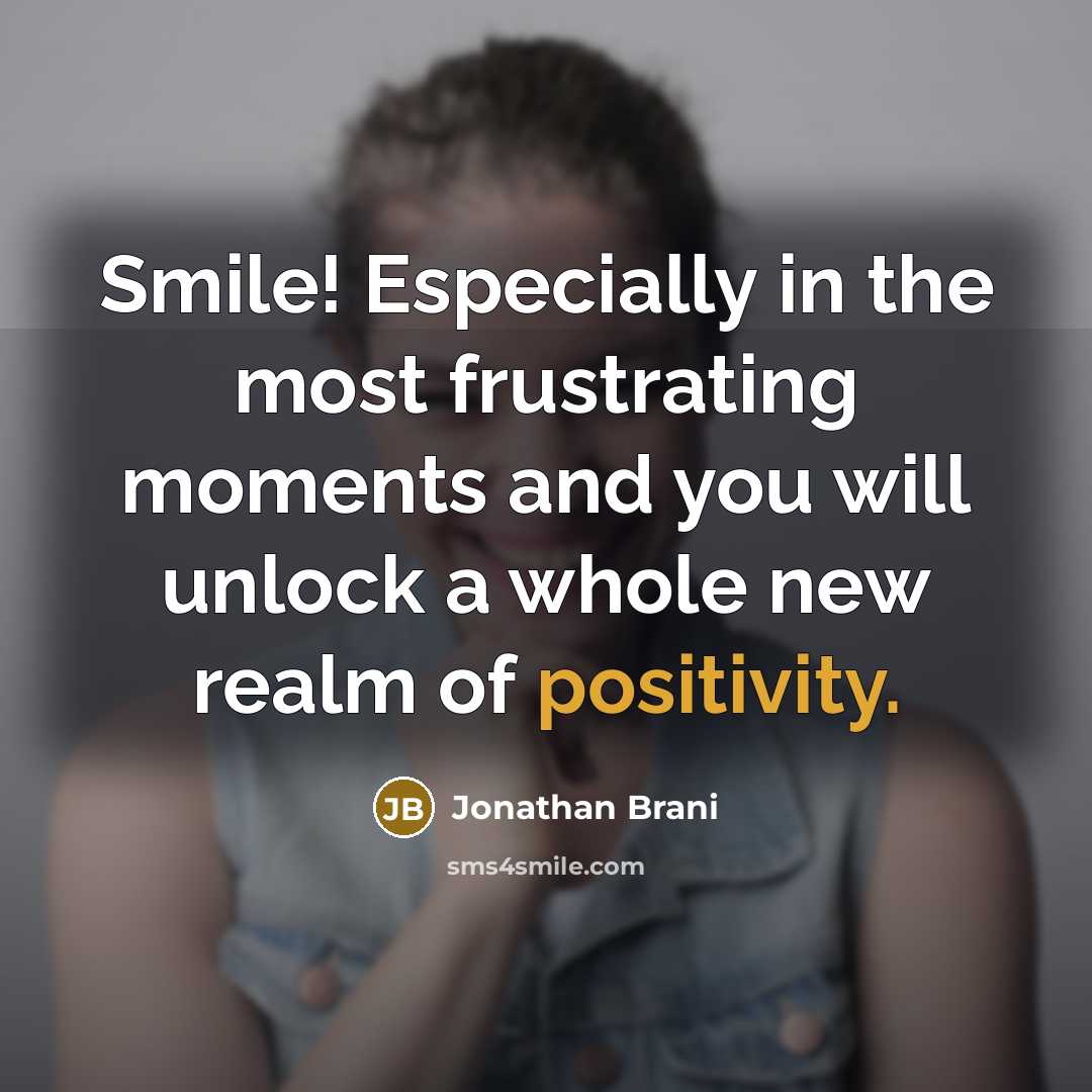 “Smile! Especially in the most frustrating moments and you will unlock a whole new realm of positivity.” quote by Jonathan Brani