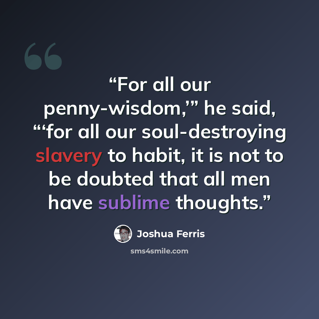 “For all our penny-wisdom,’” he said, “‘for all our soul-destroying slavery to habit, it is not to be doubted that all men have sublime thoughts.” quote by Joshua Ferris