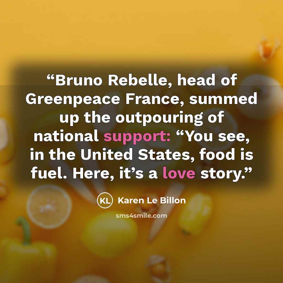 “Bruno Rebelle, head of Greenpeace France, summed up the outpouring of national support: “You see, in the United States, food is fuel. Here, it’s a love story.” quote by Karen Le Billon