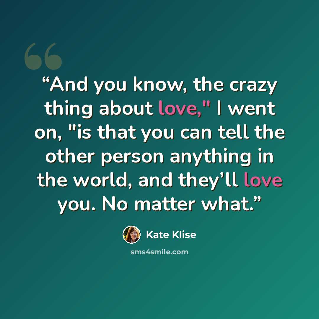 “And you know, the crazy thing about love," I went on, "is that you can tell the other person anything in the world, and they’ll love you. No matter what.” quote by Kate Klise