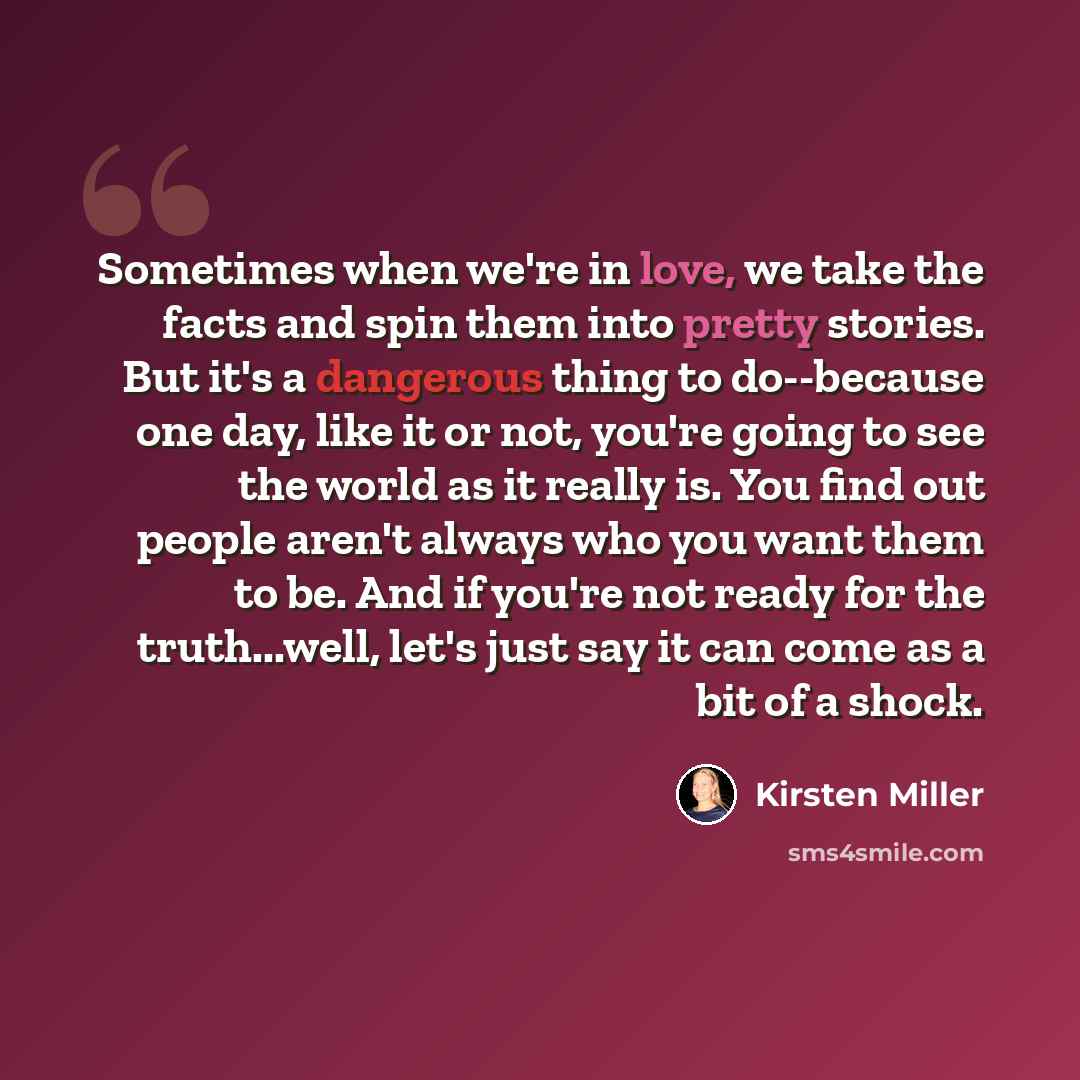 “Sometimes when we're in love, we take the facts and spin them into pretty stories. But it's a dangerous thing to do--because one day, like it or not, you're going to see the world as it really is. You find out people aren't always who you want them to be. And if you're not ready for the…” quote by Kirsten Miller