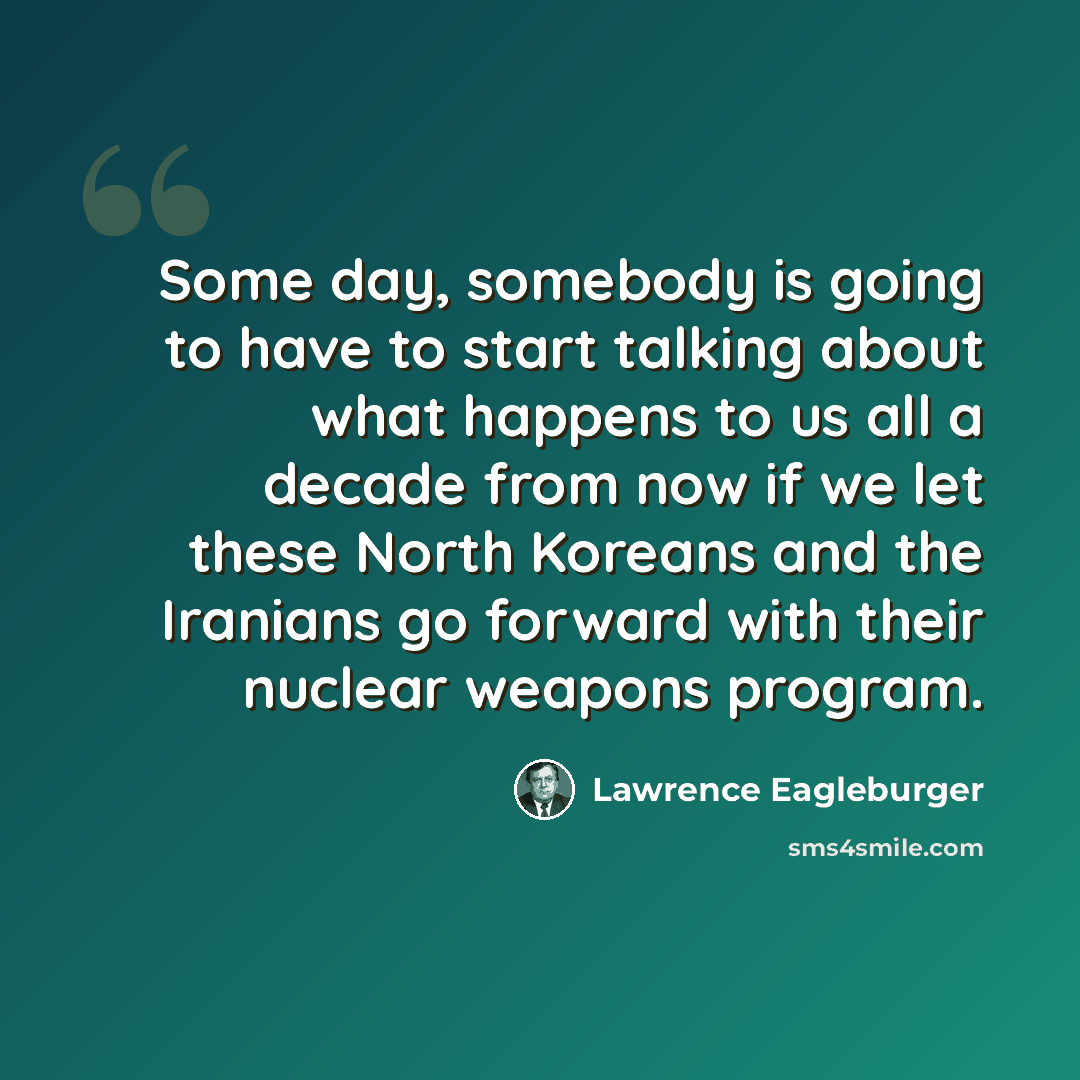 “Some day, somebody is going to have to start talking about what happens to us all a decade from now if we let these North Koreans and the Iranians go forward with their nuclear weapons program.” quote by Lawrence Eagleburger