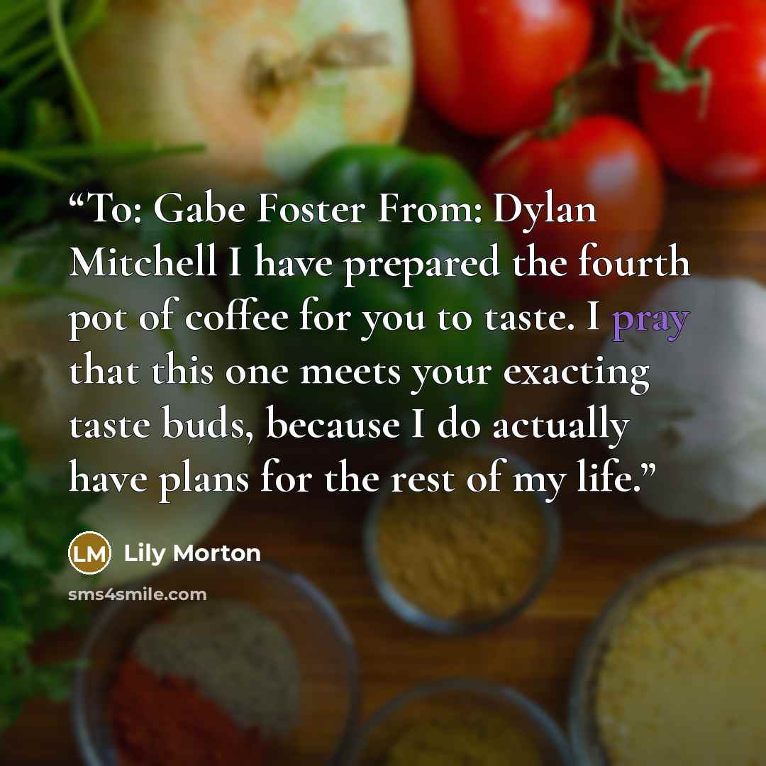 “To: Gabe Foster From: Dylan Mitchell I have prepared the fourth pot of coffee for you to taste. I pray that this one meets your exacting taste buds, because I do actually have plans for the rest of my life.” quote by Lily Morton