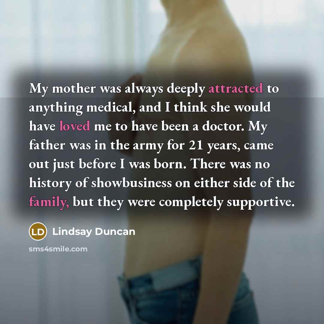 “My mother was always deeply attracted to anything medical, and I think she would have loved me to have been a doctor. My father was in the army for 21 years, came out just before I was born. There was no history of showbusiness on either side of the family, but they were completely supportive.” quote by Lindsay Duncan