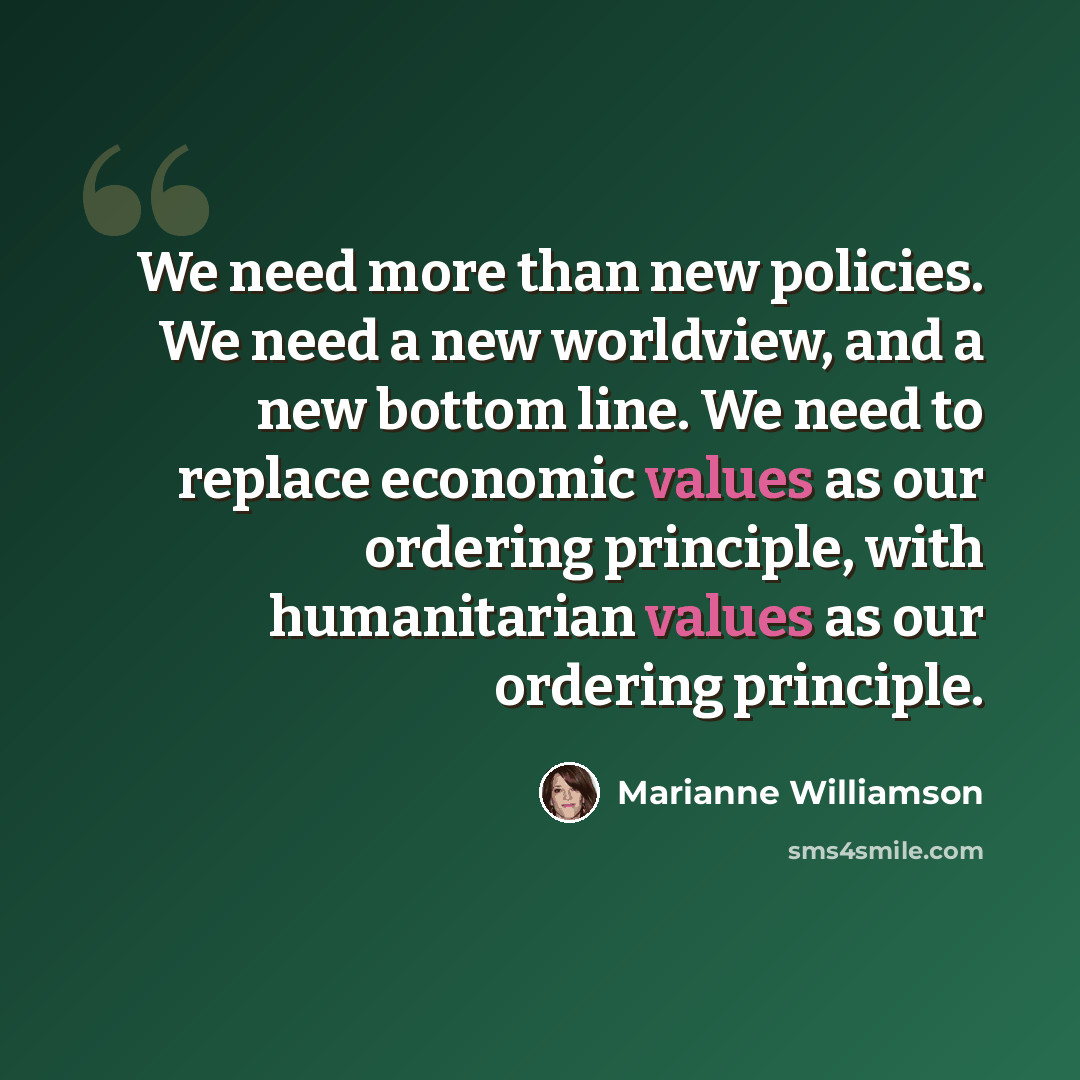 “We need more than new policies. We need a new worldview, and a new bottom line. We need to replace economic values as our ordering principle, with humanitarian values as our ordering principle.” quote by Marianne Williamson