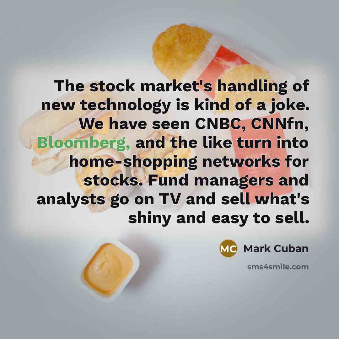 “The stock market's handling of new technology is kind of a joke. We have seen CNBC, CNNfn, Bloomberg, and the like turn into home-shopping networks for stocks. Fund managers and analysts go on TV and sell what's shiny and easy to sell.” quote by Mark Cuban