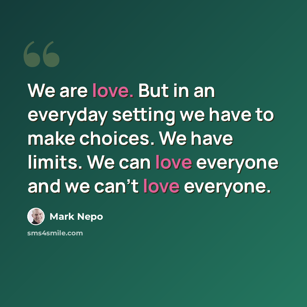 “We are love. But in an everyday setting we have to make choices. We have limits. We can love everyone and we can't love everyone.” quote by Mark Nepo