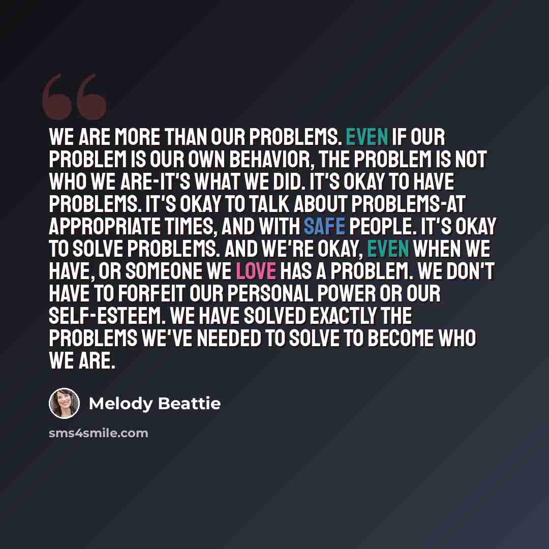 “We are more than our problems. Even if our problem is our own behavior, the problem is not who we are-it's what we did. It's okay to have problems. It's okay to talk about problems-at appropriate times, and with safe people. It's okay to solve problems. And we're okay, even when we have, or…” quote by Melody Beattie