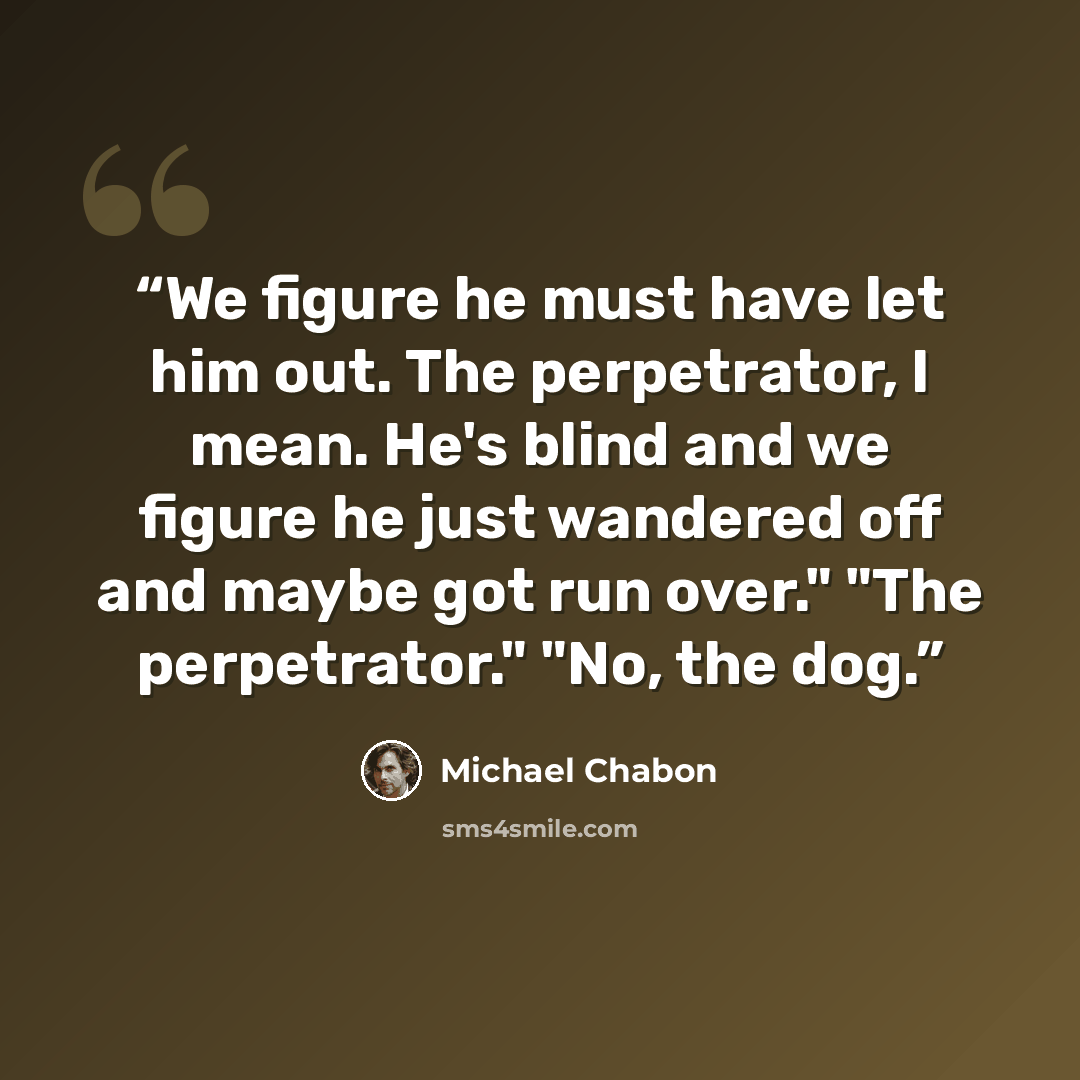 “We figure he must have let him out. The perpetrator, I mean. He's blind and we figure he just wandered off and maybe got run over." "The perpetrator." "No, the dog.” quote by Michael Chabon