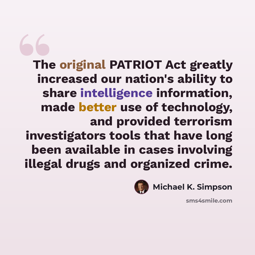 “The original PATRIOT Act greatly increased our nation's ability to share intelligence information, made better use of technology, and provided terrorism investigators tools that have long been available in cases involving illegal drugs and organized crime.” quote by Michael K. Simpson