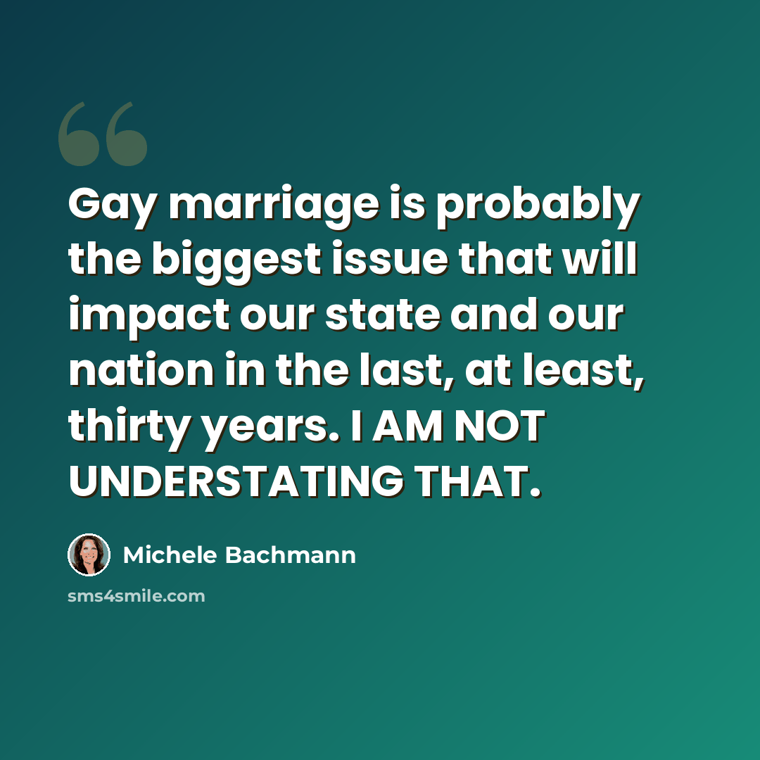 “Gay marriage is probably the biggest issue that will impact our state and our nation in the last, at least, thirty years. I AM NOT UNDERSTATING THAT.” quote by Michele Bachmann