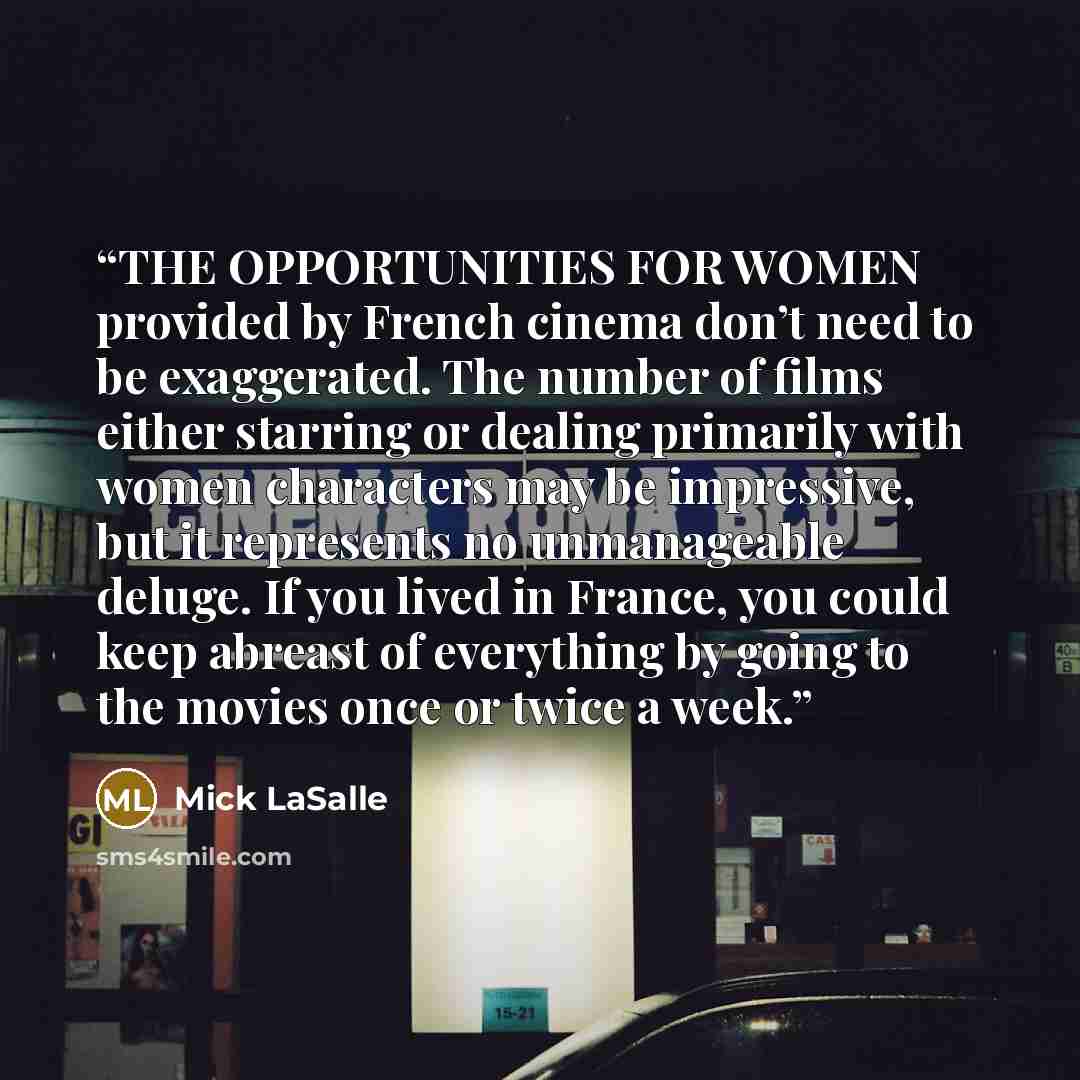 “THE OPPORTUNITIES FOR WOMEN provided by French cinema don’t need to be exaggerated. The number of films either starring or dealing primarily with women characters may be impressive, but it represents no unmanageable deluge. If you lived in France, you could keep abreast of everything by going to…” quote by Mick LaSalle