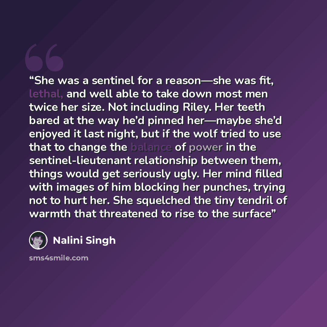 “She was a sentinel for a reason—she was fit, lethal, and well able to take down most men twice her size. Not including Riley. Her teeth bared at the way he’d pinned her—maybe she’d enjoyed it last night, but if the wolf tried to use that to change the balance of power in the sentinel-lieutenant…” quote by Nalini Singh