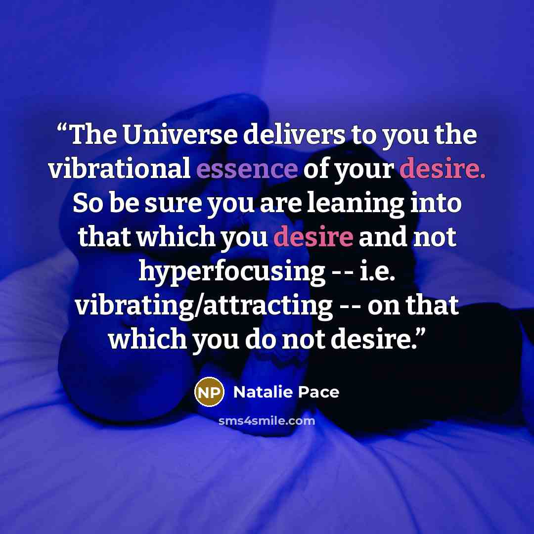 “The Universe delivers to you the vibrational essence of your desire. So be sure you are leaning into that which you desire and not hyperfocusing -- i.e. vibrating/attracting -- on that which you do not desire.” quote by Natalie Pace