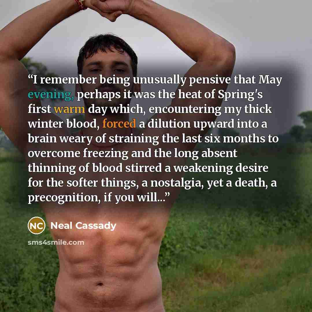 “I remember being unusually pensive that May evening, perhaps it was the heat of Spring's first warm day which, encountering my thick winter blood, forced a dilution upward into a brain weary of straining the last six months to overcome freezing and the long absent thinning of blood stirred a…” quote by Neal Cassady