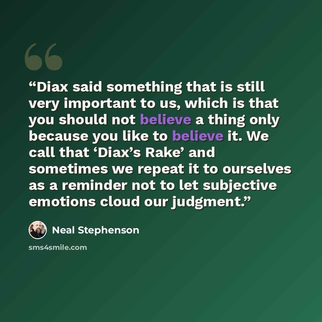 “Diax said something that is still very important to us, which is that you should not believe a thing only because you like to believe it. We call that ‘Diax’s Rake’ and sometimes we repeat it to ourselves as a reminder not to let subjective emotions cloud our judgment.” quote by Neal Stephenson