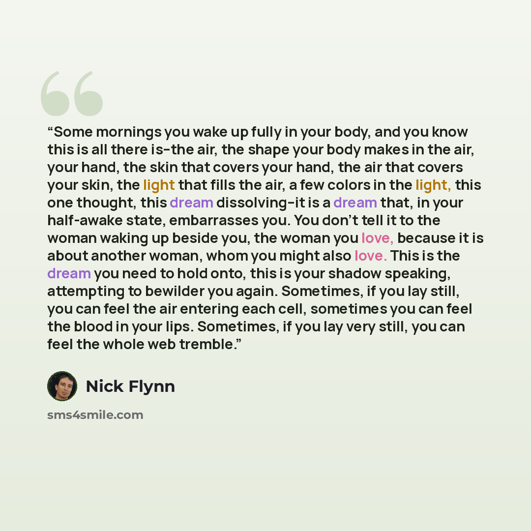 “Some mornings you wake up fully in your body, and you know this is all there is--the air, the shape your body makes in the air, your hand, the skin that covers your hand, the air that covers your skin, the light that fills the air, a few colors in the light, this one thought, this dream…” quote by Nick Flynn