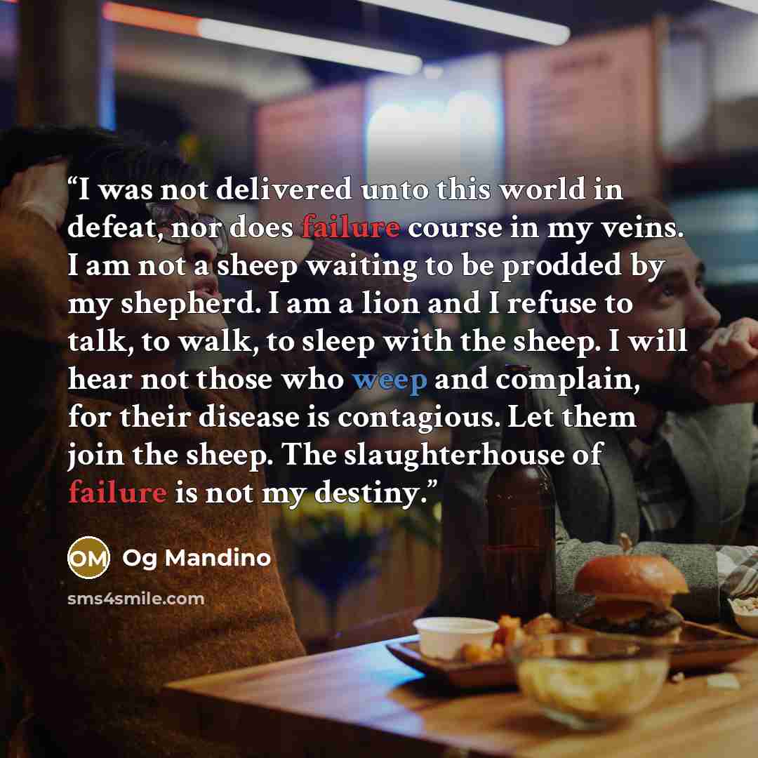 “I was not delivered unto this world in defeat, nor does failure course in my veins. I am not a sheep waiting to be prodded by my shepherd. I am a lion and I refuse to talk, to walk, to sleep with the sheep. I will hear not those who weep and complain, for their disease is contagious. Let them join…” quote by Og Mandino
