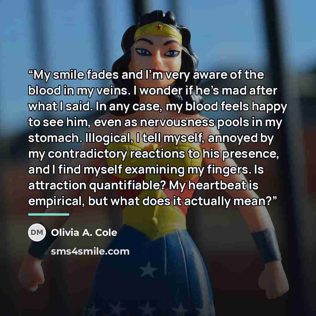 “My smile fades and I’m very aware of the blood in my veins. I wonder if he’s mad after what I said. In any case, my blood feels happy to see him, even as nervousness pools in my stomach. Illogical, I tell myself, annoyed by my contradictory reactions to his presence, and I find myself examining my…” quote by Olivia A. Cole