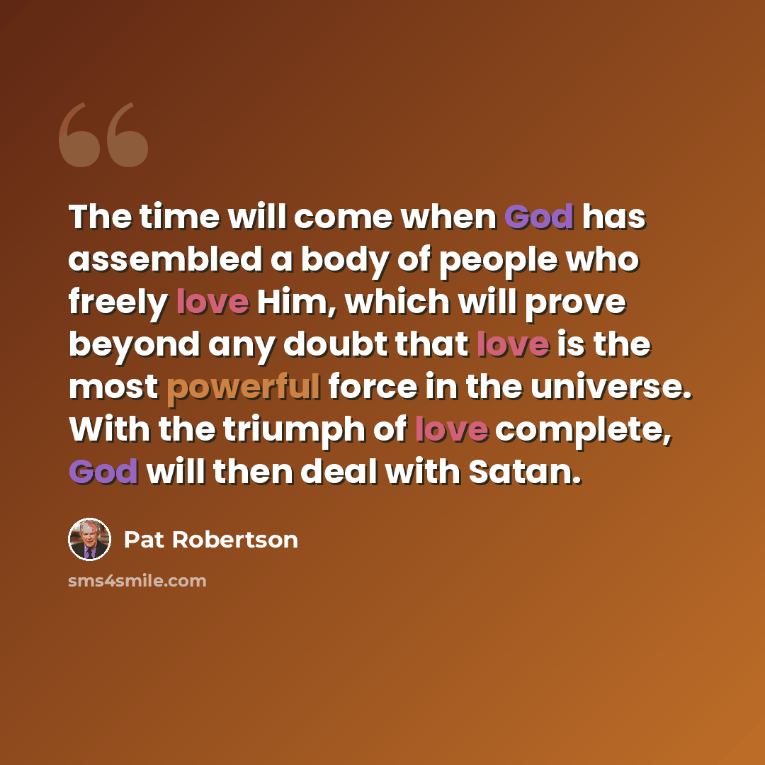 “The time will come when God has assembled a body of people who freely love Him, which will prove beyond any doubt that love is the most powerful force in the universe. With the triumph of love complete, God will then deal with Satan.” quote by Pat Robertson