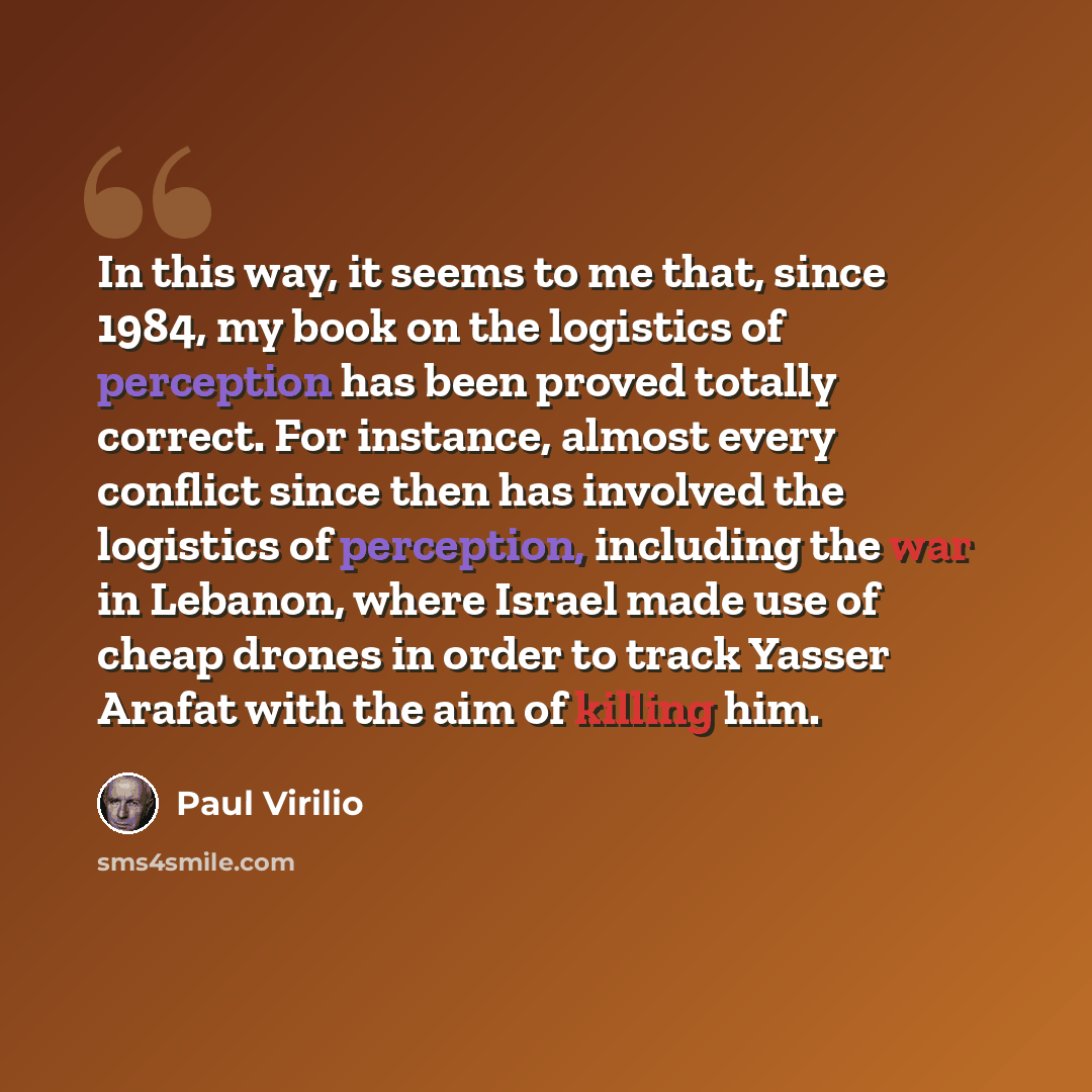 “In this way, it seems to me that, since 1984, my book on the logistics of perception has been proved totally correct. For instance, almost every conflict since then has involved the logistics of perception, including the war in Lebanon, where Israel made use of cheap drones in order to track…” quote by Paul Virilio