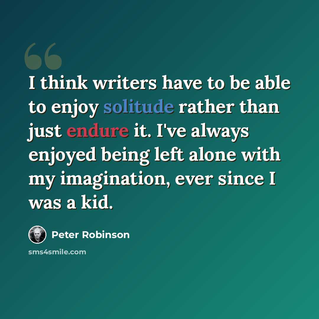 “I think writers have to be able to enjoy solitude rather than just endure it. I've always enjoyed being left alone with my imagination, ever since I was a kid.” quote by Peter Robinson