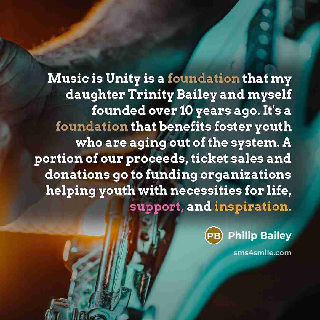 “Music is Unity is a foundation that my daughter Trinity Bailey and myself founded over 10 years ago. It's a foundation that benefits foster youth who are aging out of the system. A portion of our proceeds, ticket sales and donations go to funding organizations helping youth with necessities for…” quote by Philip Bailey