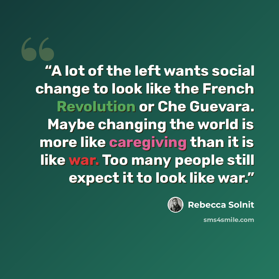 “A lot of the left wants social change to look like the French Revolution or Che Guevara. Maybe changing the world is more like caregiving than it is like war. Too many people still expect it to look like war.” quote by Rebecca Solnit