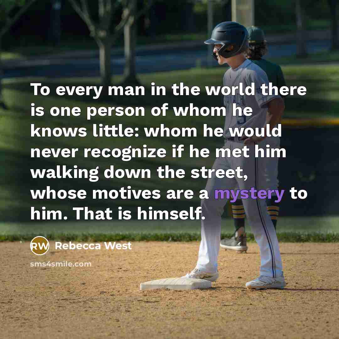 “To every man in the world there is one person of whom he knows little: whom he would never recognize if he met him walking down the street, whose motives are a mystery to him. That is himself.” quote by Rebecca West