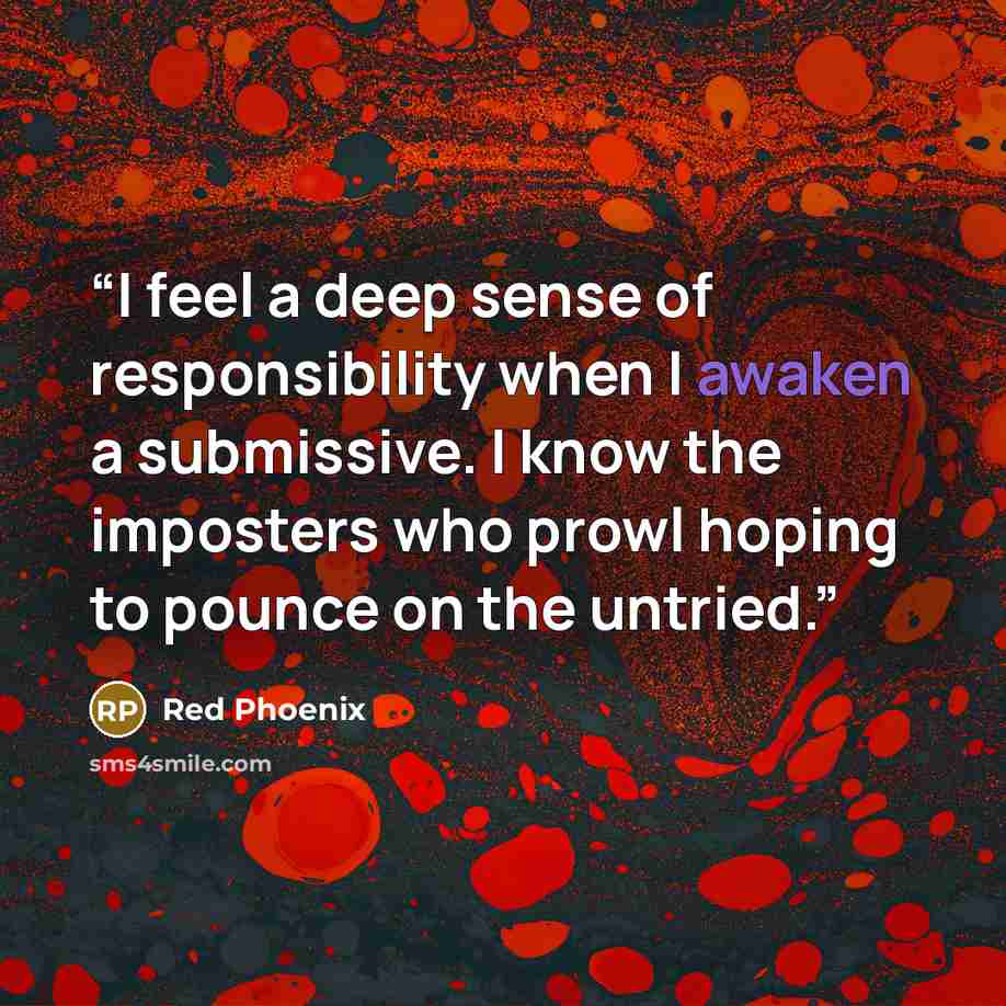 “I feel a deep sense of responsibility when I awaken a submissive. I know the imposters who prowl hoping to pounce on the untried.” quote by Red Phoenix