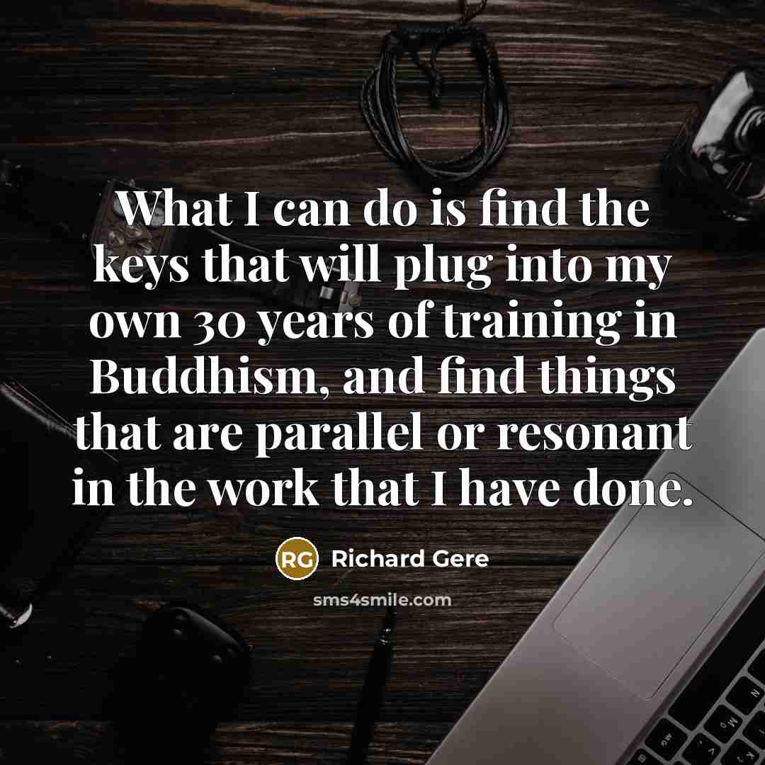 “What I can do is find the keys that will plug into my own 30 years of training in Buddhism, and find things that are parallel or resonant in the work that I have done.” quote by Richard Gere