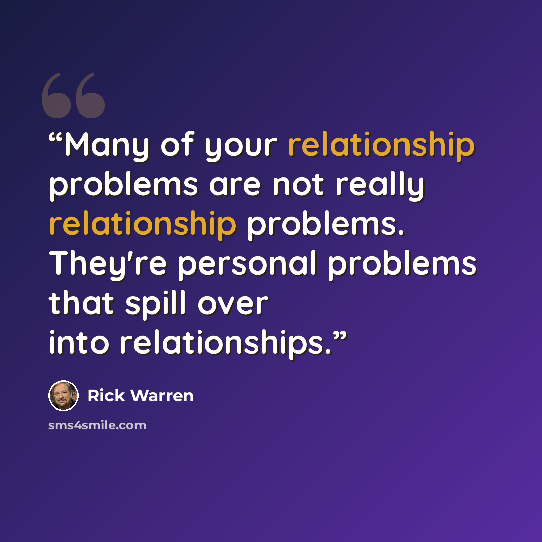 “Many of your relationship problems are not really relationship problems. They're personal problems that spill over into relationships.” quote by Rick Warren