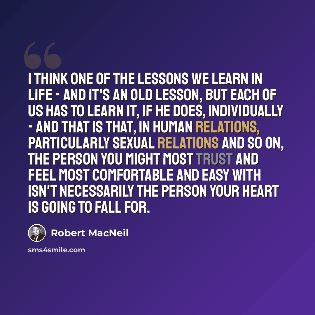 “I think one of the lessons we learn in life - and it's an old lesson, but each of us has to learn it, if he does, individually - and that is that, in human relations, particularly sexual relations and so on, the person you might most trust and feel most comfortable and easy with isn't necessarily…” quote by Robert MacNeil