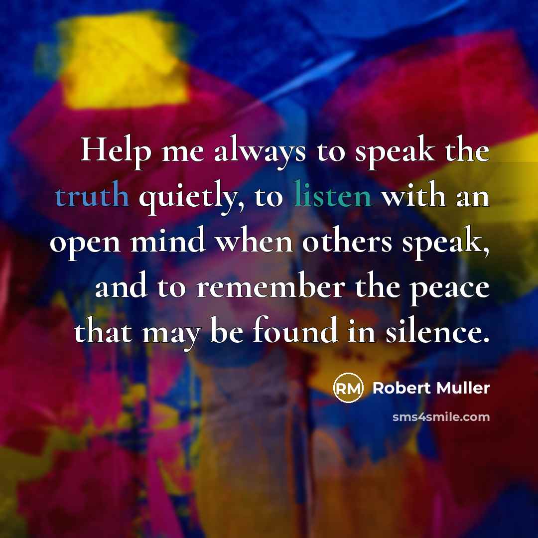 “Help me always to speak the truth quietly, to listen with an open mind when others speak, and to remember the peace that may be found in silence.” quote by Robert Muller