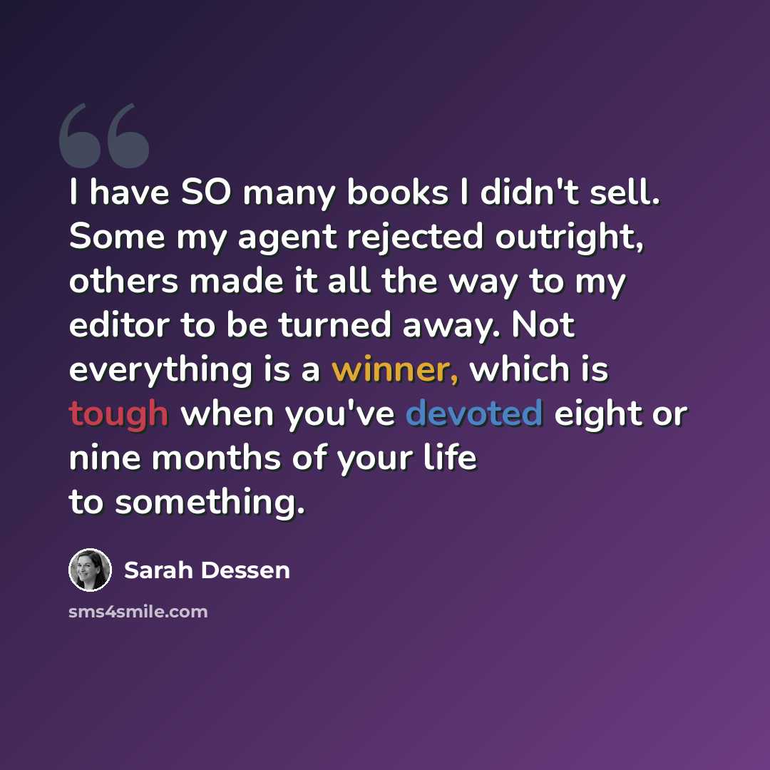 “I have SO many books I didn't sell. Some my agent rejected outright, others made it all the way to my editor to be turned away. Not everything is a winner, which is tough when you've devoted eight or nine months of your life to something.” quote by Sarah Dessen