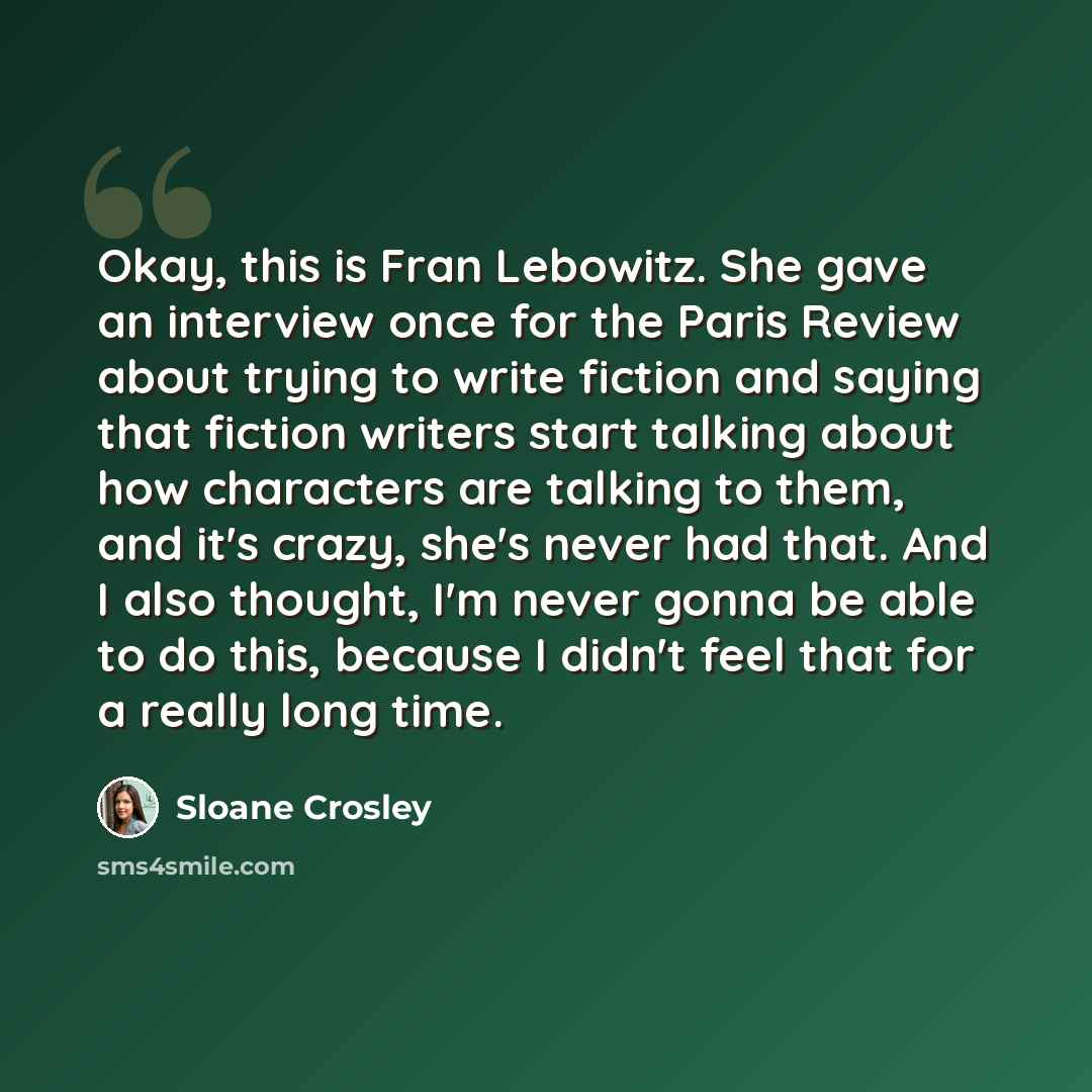 “Okay, this is Fran Lebowitz. She gave an interview once for the Paris Review about trying to write fiction and saying that fiction writers start talking about how characters are talking to them, and it's crazy, she's never had that. And I also thought, I'm never gonna be able to do this, because I…” quote by Sloane Crosley